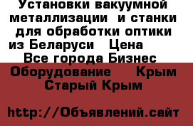 Установки вакуумной металлизации  и станки для обработки оптики из Беларуси › Цена ­ 100 - Все города Бизнес » Оборудование   . Крым,Старый Крым